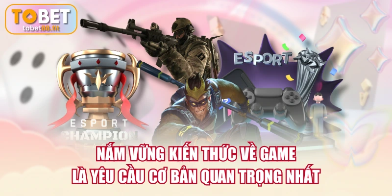 Nắm vững kiến thức về game là yêu cầu cơ bản quan trọng nhất
